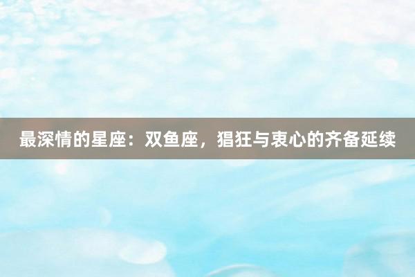 最深情的星座：双鱼座，猖狂与衷心的齐备延续